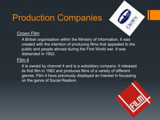 Production Companies
Crown Film
A British organisation within the Ministry of Information. It was
created with the intention of producing films that appealed to the
public and people abroad during the First World war. It was
disbanded in 1952.
Film 4
It is owned by channel 4 and is a subsidiary company. It released
its first film in 1982 and produces films of a variety of different
genres. Film 4 have previously displayed an interest in focussing
on the genre of Social Realism.
 
