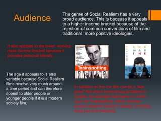 Audience
The genre of Social Realism has a very
broad audience. This is because it appeals
to a higher income bracket because of the
rejection of common conventions of film and
traditional, more positive ideologies.
It also appeals to the lower, working
class income bracket because it
provides personal identity.
The age it appeals to is also
variable because Social Realism
films revolve very much around
a time period and can therefore
appeal to older people or
younger people if it is a modern
society film.
In addition to this the film can be a ‘feel
good’ film about overcoming problems in
society, for example Submarine or a film
such as Trainspotting, which revolves
around extreme issues in society, involving
drug use and swearing.
 