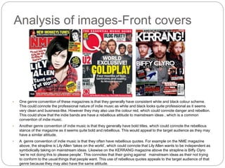 Analysis of images-Front covers
• One genre convention of these magazines is that they generally have consistent white and black colour scheme.
This could connote the professional nature of indie music as white and black looks quite professional as it seems
very clean and business-like. However they may also use the colour red, which could connote danger and rebellion.
This could show that the indie bands are have a rebellious attitude to mainstream ideas , which is a common
convention of indie music.
• Another genre convention of indie music is that they generally have bold titles, which could connote the rebellious
stance of the magazine as it seems quite bold and rebellious. This would appeal to the target audience as they may
have a similar attitude.
• A genre convention of indie music is that they often have rebellious quotes. For example on the NME magazine
above, the strapline is Lily Allen ‘takes on the world’, which could connote that Lily Allen wants to be independent as
symbolically taking on mainstream ideas. Likewise on the KERRANG magazine above the strapline is Biffy Clyro
‘we’re not doing this to please people’. This connotes that their going against mainstream ideas as their not trying
to conform to the usual things that people want. This use of rebellious quotes appeals to the target audience of that
genre because they may also have the same attitude.
 
