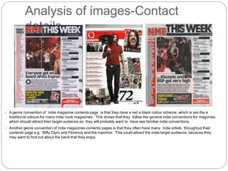 Analysis of images-Contact
details
• A genre convention of indie magazine contents page is that they have a red a black colour scheme, which is are the e
traditional colours for many indie /rock magazines. This shows that they follow the general indie conventions for magzines,
which should attract their target audience as they will probably want to have see familiar indie conventions,
• Another genre convention of indie magazines contents pages is that they often have many indie artists throughout their
contents page e.g. Biffy Clyro and Florence and the machine. This could attract the indie target audience, because they
may want to find out about the band that they enjoy.
 