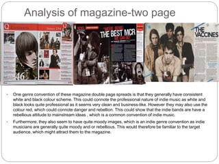 Analysis of magazine-two page
spread
• One genre convention of these magazine double page spreads is that they generally have consistent
white and black colour scheme. This could connote the professional nature of indie music as white and
black looks quite professional as it seems very clean and business-like. However they may also use the
colour red, which could connote danger and rebellion. This could show that the indie bands are have a
rebellious attitude to mainstream ideas , which is a common convention of indie music.
• Furthermore, they also seem to have quite moody images, which is an indie genre convention as indie
musicians are generally quite moody and or rebellious. This would therefore be familiar to the target
audience, which might attract them to the magazine.
 