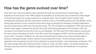 How has the genre evolved over time?
Over time rock music has gained more popularity through the advancements of technology. The
expansion of rock music in the 1960’s began its popularity as its frequent use on television shows began
to introduce the genre to a large audience on a regular basis. The so called ‘british invasion’ also
increased the popularity with the introduction of bands such as The Rolling Stones and The Beatles. Song
writing also became a more conscious action with songs conveying the message of political statements
and social awareness rather than the pop love song. The 70’s brought the emergence of FM radio and car
stereos which again increased the amount the public were being exposed to the rock genre. Also the
success of rock bands from the 60’s such as Led Zeppelin, The Who and Pink Floyd leads to touring and
the new craze of attending concerts. In the 80’s came the emergence of MTV and the prevalence of the
music video. The genre revelled in its new way of presenting the ideas of the song and being able to
portray a message through another medium to accompany the music. The 90’s brought about the
expansion into sub-genres of rock for the institutions to appeal to larger, more mainstream audiences. The
90’s also brought about the internet and 24/7 access to music and their videos. The public became the
ultimate consumers and the institution began to pursue profit rather than the distribution of a powerful
message.
 