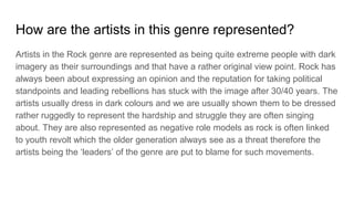 How are the artists in this genre represented?
Artists in the Rock genre are represented as being quite extreme people with dark
imagery as their surroundings and that have a rather original view point. Rock has
always been about expressing an opinion and the reputation for taking political
standpoints and leading rebellions has stuck with the image after 30/40 years. The
artists usually dress in dark colours and we are usually shown them to be dressed
rather ruggedly to represent the hardship and struggle they are often singing
about. They are also represented as negative role models as rock is often linked
to youth revolt which the older generation always see as a threat therefore the
artists being the ‘leaders’ of the genre are put to blame for such movements.
 