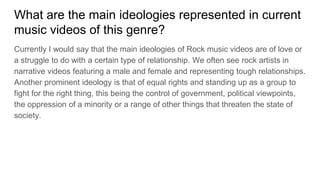 What are the main ideologies represented in current
music videos of this genre?
Currently I would say that the main ideologies of Rock music videos are of love or
a struggle to do with a certain type of relationship. We often see rock artists in
narrative videos featuring a male and female and representing tough relationships.
Another prominent ideology is that of equal rights and standing up as a group to
fight for the right thing, this being the control of government, political viewpoints,
the oppression of a minority or a range of other things that threaten the state of
society.
 