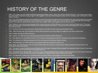 HISTORY OF THE GENRE
 1926: ‘The Lodger’ was one of the first British psychological thriller movies, which was made by Alfred Hitchcock, ‘The Lodger’ was a black
and white silent movie with a rating of age 12, this suggests to the lack of technology this early, the film probably wasn’t as realistic so didn’t
make it as scary.
 1932: ‘The most dangerous game’ was produced by Irving Pichel which was about one main character who was a psychopath who escapes
and slaughters people, these aspects are conventional to a psychological thriller film but as this film was made ages ago, the technology
wouldn’t have been as advanced and would make it less realistic which could suggest why the rating is only 12.
 1940: ‘Rebecca’ was a famous psychological thriller made produced by Alfred Hitchcock, and it was a black and white movie. The music
within this movie was conventional to the genre as it builds suspense and tension. This was the first psychological film that used effective
conventional music.
 1941: ‘Suspicion’ this film was produced by Alfred Hitchcock and was the first romantic psychological thriller.
 1954: ‘Rear Window’ was a film directed by Alfred Hitchcock about a man who stalks his neighbours and later murders them.
 1958: ‘Vertigo’ directed by Alfred Hitchcock
 1960: ‘Psycho’ is a 1960 American psychological thriller film directed by Alfred Hitchcock.
 1971: ‘Play Misty for me’ Play Misty for Me is a 1971 American psychological thriller film, directed by and starring Clint Eastwood
 1980: ‘The shining’ is a 1980 psychological horror film produced and directed by Stanley Kubrick
 1987: ‘Fatal Attraction’ is a 1987 American psychological thriller film directed by Adrian Lyne
 1995: ‘Seven’ is a 1995 American neo noir psychological thriller film written by Andrew Kevin Walker, directed by David Fincher, and
distributed by New Line Cinema
 1997: ‘The game’ is about Wealthy financier Nicholas Van Orton gets a strange birthday present from wayward brother Conrad: a live-action
game that consumes his life and plays mind games with him.
 2001: ‘Mulholland Drive’ displays After a car wreck on the winding Mulholland Drive renders a woman amnesic, she and a perky Hollywood-
hopeful search for clues and answers across Los Angeles in a twisting venture beyond dreams and reality.
 2004: ‘The Machinist’ is about a an industrial worker who hasn't slept in a year begins to doubt his own sanity.
 2010: ‘Black Swan’ is about a ballet dancer wins the lead in "Swan Lake" and is perfect for the role of the delicate White Swan - Princess
Odette - but slowly loses her mind as she becomes more and more like Odile, the Black Swan
 