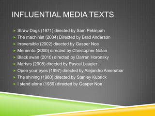 INFLUENTIAL MEDIA TEXTS
 Straw Dogs (1971) directed by Sam Pekinpah
 The machinist (2004) Directed by Brad Anderson
 Irreversible (2002) directed by Gasper Noe
 Memento (2000) directed by Christopher Nolan
 Black swan (2010) directed by Darren Horonsky
 Martyrs (2008) directed by Pascal Laugier
 Open your eyes (1997) directed by Alejandro Amenabar
 The shining (1980) directed by Stanley Kubrick
 I stand alone (1980) directed by Gasper Noe
 