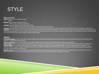 STYLE
Mise-en-scene
Props: Weapons such as knifes and guns.
Masks
Makeup: Light and pale makeup to look ill
Blood, Scars, scratches and bruises
Lighting: Low key lighting: for the thriller side of things
high key lighting with psychological parts which signify thinking and being alone.
Location: Normal setting for equilibrium, in the disequilibrium more isolated settings and then which could lead to a mental home for the resolution or even prison.
Costume: The characters would be mainly have normal casual clothing, but during the disequilibrium the main character might start to wear more tatty clothing, with rips
and more dirty like they don’t care about their clothing, also the clothing would be dark and of blacks, browns and grey colours. If the resolution is that the character goes
to a mental home then the charter could be wearing white clothing.
Editing
Fast paced Editing: This is used within a trailer to allow many clips to be shown but at the same time to not give to much of the clip to ruin the plot but just
enough to interest the target audience.
Shot reverse/shot: This is used to show the transition between two characters mostly when they are having a conversation.
Fade to black: This is used to create darkness and mystery to the trailer, signifying death, darkness, and curiosity to think what is lurking in the darkness.
Eyeline Match: This is used to show what the character is looking at, mostly within a psychological thriller it could be either a person or weapon. The
transition within an eyeline match normally allows a build up of tension created due to the fact you first see a character staring at something but gradually
are able to see what they are looking at.
Ellipsis of time: This could be used within a psychological thriller trailer because normally throughout there is a narrative that moves forward in time, but
parts could be taken out to shorten the time but so the audience can still understand what is happening in the plot.
 