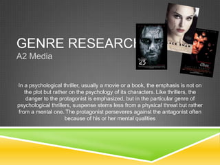 GENRE RESEARCH
A2 Media
In a psychological thriller, usually a movie or a book, the emphasis is not on
the plot but rather on the psychology of its characters. Like thrillers, the
danger to the protagonist is emphasized, but in the particular genre of
psychological thrillers, suspense stems less from a physical threat but rather
from a mental one. The protagonist perseveres against the antagonist often
because of his or her mental qualities
 