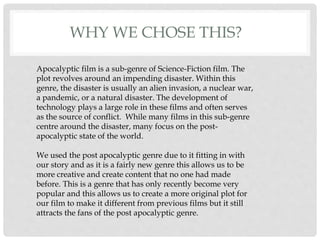 WHY WE CHOSE THIS?
Apocalyptic film is a sub-genre of Science-Fiction film. The
plot revolves around an impending disaster. Within this
genre, the disaster is usually an alien invasion, a nuclear war,
a pandemic, or a natural disaster. The development of
technology plays a large role in these films and often serves
as the source of conflict. While many films in this sub-genre
centre around the disaster, many focus on the post-
apocalyptic state of the world.
We used the post apocalyptic genre due to it fitting in with
our story and as it is a fairly new genre this allows us to be
more creative and create content that no one had made
before. This is a genre that has only recently become very
popular and this allows us to create a more original plot for
our film to make it different from previous films but it still
attracts the fans of the post apocalyptic genre.
 