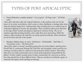 TYPES OF POST APOCALYPTIC
• Virus/Infection, zombie related- ‘I Am Legend’, ‘28 Days Later’, ’28 Weeks
Later’
-these often take place after the original infection, so the audience does not see the
havoc in its prime, nevertheless, short scenes or shots, flashbacks or footage often show
what the disaster began from. Subsequently, they normally focus on a small group of
civilisation fighting to survive the apocalypse. These situations often push characters
to the edge of their mental and physical capacity to continue living. The use of
emptied, typically-hustling bustling cities make them more harrowing. While the
setting is often localised, the infection can easily spread worldwide, while sometimes
we do not know how far it has spread.
• Nuclear related crises or wars- ‘Watchmen’, ‘Unthinkable’, ‘Mad Max 2’,
‘Terminator series’, ‘The Book of Eli’
-these films relate to society’s possibly greatest fear of nuclear fallout, sparking from
World War II, continuing through the Cold War, and nowadays, many countries are
working to produce them as a deterrent and protection of their nations. These films
often focus on small communities due to much of the population being killed by the
fallout. Further conflict usually arises in these communities for resources as well as
how they should live in these difficult times. They are mostly set worldwide, again, to
maximise the impact of the message of warning.
 