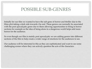 POSSIBLE SUB-GENRES
Initially for our film we wanted to have the sub-gene of horror and thriller due to the
films plot taking a dark side towards t he end. These genres can normally be associated
with the post apocalyptic genre due to them allowing opportunities to bring in horror
sections for example as the idea of being alone in a dangerous world helps add more
horror for the audience.
So even though our film is mainly post apocalyptic we are adding genres into different
sections of the film to help create a wider range of emotions for the audiences to see.
Our audience will be interested in this as they are sophisticated and want to see some
challenging scenes where they can actively question the acts of the characters.
 