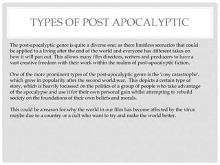 TYPES OF POST APOCALYPTIC
The post-apocalyptic genre is quite a diverse one; as there limitless scenarios that could
be applied to a living after the end of the world and everyone has different takes on
how it will pan out. This allows many film directors, writers and producers to have a
vast creative freedom with their work within the realms of post-apocalyptic fiction.
One of the more prominent types of the post-apocalyptic genre is the 'cosy catastrophe',
which grew in popularity after the second world war. This depicts a certain type of
story, which is heavily focussed on the politics of a group of people who take advantage
of the apocalypse and use it for their own personal gain whilst attempting to rebuild
society on the foundations of their own beliefs and morals.
This could be a reason for why the world in our film has become affected by the virus
maybe due to a country or a cult who want to try and make the world better.
 