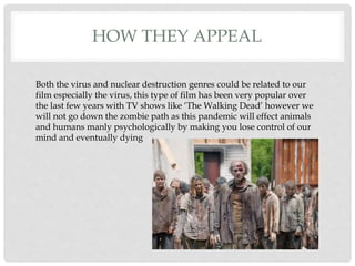HOW THEY APPEAL
Both the virus and nuclear destruction genres could be related to our
film especially the virus, this type of film has been very popular over
the last few years with TV shows like ‘The Walking Dead’ however we
will not go down the zombie path as this pandemic will effect animals
and humans manly psychologically by making you lose control of our
mind and eventually dying
 