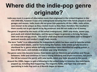 Where did the indie-pop genre
originate?
Indie pop music is a genre of alternative music that originated in the United Kingdom in the
mid 1950-60s, however it was very underground meaning that indie bands played in small
garages and venues. Indie music did not grow into popularity till the 1980s. Indie artists
were known to be unique as they created music as they liked, therefore this resulted in
them usually not to get signed on by big producers and did not make a lot of money.
The genre is inspired by the music of the velvet underground, 1960’s pop music, power pop,
post-punk and related ideologies, and the genre began to generate a thriving fan base,
label and club and gig circuit. This led to small shop-based record labels such as Glasgow's
postcard records and London's rough trade records.
The term “Indie” is an abbreviation for independent, which has been used to describe artists
on independent labels , and for freely being themselves. Indie artists quickly became a
shorthand for a, genre whose defining conventions were identified as jangling guitars, a
love of 60s music, and melodic and power pop song structures.
The genre came into became known, from bands such as Television personalities and The go-
betweens. Indie pop continues to have a strong following and inspire musicians, not just in
the UK but around the world, with new bands, labels and clubs devoted to the sound.
Around the 1990s, began to gain a following in the united states of America. Key indie bands
popped up, including Beat happening, The magnetic fields, and Tiger trap and labels
specializing in Indie Pop such as K Records began to appear.
 