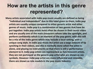 How are the artists in this genre
represented?
Many artists associated with indie pop music usually are defined as being
“individual and independent” due to this label given to them, indie pop
artists are usually unique compared to other generic artist and other
genres of music. Indie pop is a combination of two genres that have be
put together. Indie pop artists most often be shown in their music video
and are usually one of the main characters whom take the spotlight, and
perform confidently which is an element of the pop genre, with this will
be a mix of the indie genre which may include a local setting, with a
unique song style. In indie pop music the artist use a large amount of lip
synching in their videos, and this is normally done when the artist is
alone, and playing no instruments so that there is still a performance
element to it. Indie pop artists are represented as fun/innocent artists,
they are not portrayed as the generic pop artist who are shown as sex
symbols. However indie pop artist are more influential and relatable,
there are shown as role models in the pop music industry.
 