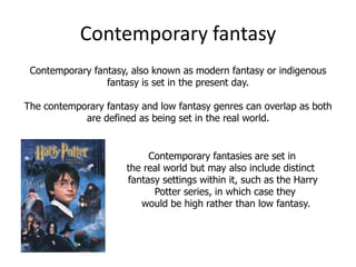Contemporary fantasy
 Contemporary fantasy, also known as modern fantasy or indigenous
                 fantasy is set in the present day.

The contemporary fantasy and low fantasy genres can overlap as both
            are defined as being set in the real world.


                           Contemporary fantasies are set in
                      the real world but may also include distinct
                      fantasy settings within it, such as the Harry
                            Potter series, in which case they
                         would be high rather than low fantasy.
 