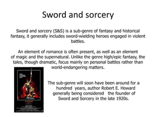 Sword and sorcery
   Sword and sorcery (S&S) is a sub-genre of fantasy and historical
fantasy, it generally includes sword-wielding heroes engaged in violent
                                 battles.

    An element of romance is often present, as well as an element
of magic and the supernatural. Unlike the genre high/epic fantasy, the
 tales, though dramatic, focus mainly on personal battles rather than
                    world-endangering matters.


                   The sub-genre will soon have been around for a
                       hundred years, author Robert E. Howard
                     generally being considered the founder of
                        Sword and Sorcery in the late 1920s.
 