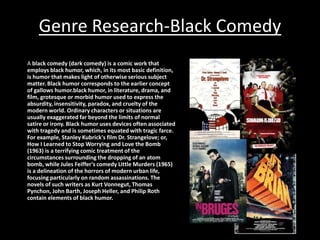 Genre Research-Black Comedy
A black comedy (dark comedy) is a comic work that
employs black humor, which, in its most basic definition,
is humor that makes light of otherwise serious subject
matter. Black humor corresponds to the earlier concept
of gallows humor.black humor, in literature, drama, and
film, grotesque or morbid humor used to express the
absurdity, insensitivity, paradox, and cruelty of the
modern world. Ordinary characters or situations are
usually exaggerated far beyond the limits of normal
satire or irony. Black humor uses devices often associated
with tragedy and is sometimes equated with tragic farce.
For example, Stanley Kubrick's film Dr. Strangelove; or,
How I Learned to Stop Worrying and Love the Bomb
(1963) is a terrifying comic treatment of the
circumstances surrounding the dropping of an atom
bomb, while Jules Feiffer's comedy Little Murders (1965)
is a delineation of the horrors of modern urban life,
focusing particularly on random assassinations. The
novels of such writers as Kurt Vonnegut, Thomas
Pynchon, John Barth, Joseph Heller, and Philip Roth
contain elements of black humor.

 