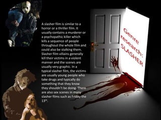 A slasher film is similar to a
horror or a thriller film. It
usually contains a murderer or
a psychopathic killer which
kills a sequence of people
throughout the whole film and
could also be stalking them.
Slasher film villains generally
kill their victims in a violent
manner and the scenes are
usually very graphic. In a
typical slasher film, the victims
are usually young people who
take drugs and typically do
something that they know
they shouldn’t be doing. There
are also sex scenes in many
slasher films such as Friday the
13th.
 