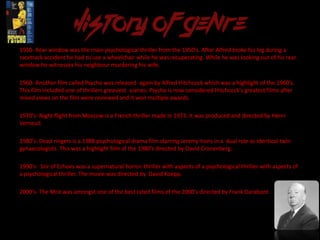 1950- Rear window was the main psychological thriller from the 1950’s. After Alfred broke his leg during a
racetrack accident he had to use a wheelchair while he was recuperating. While he was looking out of his rear
window he witnesses his neighbour murdering his wife.
1960- Another film called Psycho was released again by Alfred Hitchcock which was a highlight of the 1960’s.
This film included one of thrillers greasiest scenes. Psycho is now considered Hitchcock's greatest films after
mixed views on the film were reviewed and it won multiple awards.
1970’s- Night flight from Moscow is a French thriller made in 1973. It was produced and directed by Henri
Verneuil.
1980’s- Dead ringers is a 1988 psychological drama film starring Jeremy Irons in a dual role as identical twin
gynaecologists. This was a highlight film of the 1980’s directed by David Cronenberg.
1990’s- Stir of Echoes was a supernatural horror-thriller with aspects of a psychological thriller with aspects of
a psychological thriller. The movie was directed by David Koepp.
2000’s- The Mist was amongst one of the best rated films of the 2000’s directed by Frank Darabont.
 