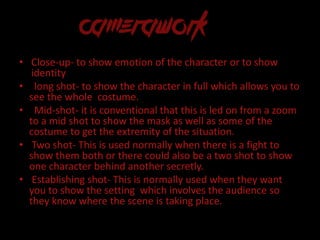 • Close-up- to show emotion of the character or to show
identity
• long shot- to show the character in full which allows you to
see the whole costume.
• Mid-shot- it is conventional that this is led on from a zoom
to a mid shot to show the mask as well as some of the
costume to get the extremity of the situation.
• Two shot- This is used normally when there is a fight to
show them both or there could also be a two shot to show
one character behind another secretly.
• Establishing shot- This is normally used when they want
you to show the setting which involves the audience so
they know where the scene is taking place.
 