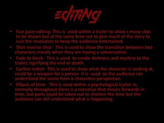 • Fast pace editing- This is used within a trailer to allow s many clips
to be shown but at the same time not to give much of the story to
ruin the resolution to keep the audience entertained.
• Shot reverse shot- This is used to show the transition between two
characters mostly when they are having a conversation.
• Fade to black- This is used to create darkness and mystery to the
trailer, signifying the end or death.
• Eyeline match- This is used to show what the character is looking at,
could be a weapon for a person it is used so the audience can
understand the scene from a characters perspective.
• Ellipsis of time- This is used within a psychological trailer as
normally throughout there is a narrative that moves forwards in
time, but parts could be taken out to shorten the time but the
audience can still understand what is happening.
 