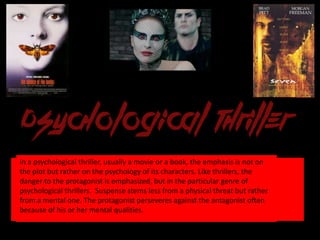 In a psychological thriller, usually a movie or a book, the emphasis is not on
the plot but rather on the psychology of its characters. Like thrillers, the
danger to the protagonist is emphasized, but in the particular genre of
psychological thrillers. Suspense stems less from a physical threat but rather
from a mental one. The protagonist perseveres against the antagonist often
because of his or her mental qualities.
 
