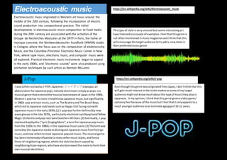 Electroacoustic music originated in Western art music around the
middle of the 20th century, following the incorporation of electric
sound production into compositional practice. The initial
developments in electroacoustic music composition to fixed media
during the 20th century are associated with the activities of the
Groupe de Recherches Musicales at the ORTF in Paris, the home of
musique concrete, the Nordwestdeutscher Rundfunk (NWDR) studio
in Cologne, where the focus was on the composition of elektronische
Musik, and the Columbia-Princeton Electronic Music Center in New
York, where tape music, electronic music, and computer music were
all explored. Practical electronic music instruments began to appear
in the early 1900s, and "electronic sounds" were also produced using
animation techniques by such artists as Norman McLaren.
Electroacoustic music
Thistype of style isveryunusual butseemsinterestingasI
have listenedtoacouple of examples.Ifeel that thisgenre is
not oftenmentionedinmusicmagazinesandIthinkthat this
will encourage the targetaudience totryadda newtaste in
theirpreferredmusicgenre.
J-pop(oftenstylizedasJ-POP;Japanese:ジェイポップjeipoppu;an
abbreviationforJapanesepop),nativelyalsoknownsimplyaspops,isa
musical genre thatenteredthe musical mainstreamof Japaninthe 1990s.
ModernJ-pophas itsroots intraditional Japanese music,butsignificantly
in1960s pop androck music,such as The BeatlesandThe BeachBoys,
whichledtoJapanese rockbands suchas Happy End fusingrockwith
Japanese musicinthe early1970s.[1] J-popwasfurtherdefinedbynew
wave groupsinthe late 1970s, particularlyelectronicsynthpopbandYellow
Magic Orchestra andpop rock bandSouthernAll Stars.[2] Eventually,J-pop
replacedkayōkyoku("LyricSingingMusic",atermfor Japanese popmusic
fromthe 1920s to the 1980s) inthe Japanese musicscene.[3] The termwas
coinedbythe Japanese mediatodistinguishJapanese musicfromforeign
music,andnow referstomost Japanese popularmusic.The musical genre
has beenimmenselyinfluential inmanyothermusicstyles,andhence
those of neighboringregions,where the style hasbeencopiedby
neighboringAsianregions,whohave alsoborrowedthe name toformtheir
ownmusical identities.[
J-Pop
Eventhoughthisgenre wasoriginatedfromJapan,Idon’tthinkthat this
will gainmuchinterestinthe niche marketassome of my target
audience mightnotknowmuchaboutthe type of musictheyplayin
Japanese. Inmyopinion,Ithinkthatthis genre givesavideogame/
cartoonyfeel because of the musicbutI feel thatitonlyappeals toa
much youngeraudience toanestimate age gapof 10-12 years.
https://en.wikipedia.org/wiki/Electroacoustic_music
https://en.wikipedia.org/wiki/J-pop
 