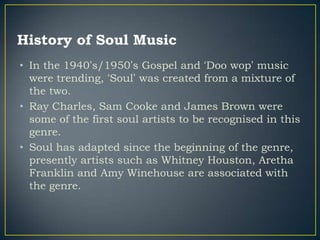 History of Soul Music
• In the 1940‟s/1950‟s Gospel and „Doo wop‟ music
  were trending, „Soul‟ was created from a mixture of
  the two.
• Ray Charles, Sam Cooke and James Brown were
  some of the first soul artists to be recognised in this
  genre.
• Soul has adapted since the beginning of the genre,
  presently artists such as Whitney Houston, Aretha
  Franklin and Amy Winehouse are associated with
  the genre.
 