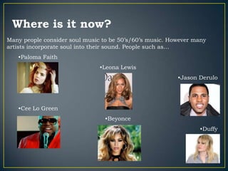 Where is it now?
Many people consider soul music to be 50‟s/60‟s music. However many
artists incorporate soul into their sound. People such as…
   •Paloma Faith
                               •Leona Lewis
                                                         •Jason Derulo




   •Cee Lo Green
                                 •Beyonce
                                                                •Duffy
 
