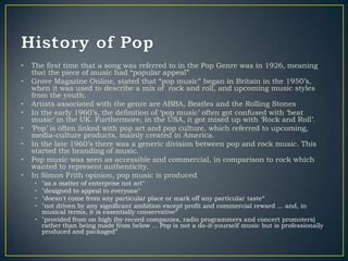 •   The first time that a song was referred to in the Pop Genre was in 1926, meaning
    that the piece of music had “popular appeal”
•   Grove Magazine Online, stated that “pop music” began in Britain in the 1950‟s,
    when it was used to describe a mix of rock and roll, and upcoming music styles
    from the youth.
•   Artists associated with the genre are ABBA, Beatles and the Rolling Stones
•   In the early 1960‟s, the definition of „pop music‟ often got confused with „beat
    music‟ in the UK. Furthermore, in the USA, it got mixed up with „Rock and Roll‟.
•   „Pop‟ is often linked with pop art and pop culture, which referred to upcoming,
    media-culture products, mainly created in America.
•   In the late 1960‟s there was a generic division between pop and rock music. This
    started the branding of music.
•   Pop music was seen as accessible and commercial, in comparison to rock which
    wanted to represent authenticity.
•   In Simon Frith opinion, pop music is produced
    • "as a matter of enterprise not art"
    • "designed to appeal to everyone"
    • "doesn't come from any particular place or mark off any particular taste“
    • "not driven by any significant ambition except profit and commercial reward ... and, in
      musical terms, it is essentially conservative”
    • "provided from on high (by record companies, radio programmers and concert promoters)
      rather than being made from below ... Pop is not a do-it-yourself music but is professionally
      produced and packaged”
 