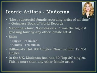 • “Most successful female recording artist of all time”
  – Guinness Book of World Records
• Madonna‟s tour, “Confessions…” was the highest
  grossing tour by any other female artist.
• Sales
  • Singles – 75 million
  • Albums – 175 million
• Billboard‟s Hot 100 Singles Chart include 12 No1
  singles
• In the UK, Madonna has had 60 „Top 20‟ singles.
  This is more than any other female artist.
 