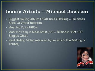 • Biggest Selling Album Of All Time (Thriller) – Guinness
  Book Of World Records
• Most No1‟s in 1980‟s
• Most No1‟s by a Male Artist (13) – Billboard “Hot 100”
  Singles Chart
• Best Selling Video released by an artist (The Making of
  Thriller)
 