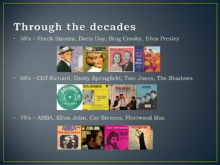 • 50‟s – Frank Sinatra, Doris Day, Bing Crosby, Elvis Presley




• 60‟s - Cliff Richard, Dusty Springfield, Tom Jones, The Shadows




• 70‟s – ABBA, Elton John, Cat Stevens, Fleetwood Mac
 