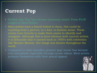 Current Pop
• Modern day „Pop‟ has become extremely varied. From R‟n‟B
  singers to Soul Artists.
• Most artists have a brand linked to them, this could be
  anything from a picture, to a font, to fashion sense. These
  artists have brands to make them easier to identify and
  recognise. Although this is more obvious with current artists,
  it is debatable that it started back in 1950‟s with celebrities
  like Marilyn Monroe. Her image was known throughout the
  world.
• Compared to other decades, present „pop‟ music has become
  very sexualised, especially through music videos. Most artists
  promote themselves with their sexual appeal.
 
