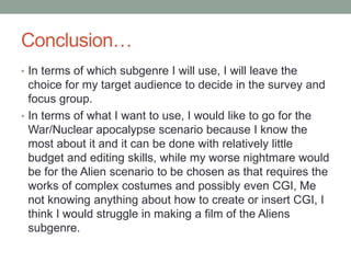 Conclusion…
• In terms of which subgenre I will use, I will leave the
choice for my target audience to decide in the survey and
focus group.
• In terms of what I want to use, I would like to go for the
War/Nuclear apocalypse scenario because I know the
most about it and it can be done with relatively little
budget and editing skills, while my worse nightmare would
be for the Alien scenario to be chosen as that requires the
works of complex costumes and possibly even CGI, Me
not knowing anything about how to create or insert CGI, I
think I would struggle in making a film of the Aliens
subgenre.
 