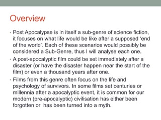Overview
• Post Apocalypse is in itself a sub-genre of science fiction,
it focuses on what life would be like after a supposed ‘end
of the world’. Each of these scenarios would possibly be
considered a Sub-Genre, thus I will analyse each one.
• A post-apocalyptic film could be set immediately after a
disaster (or have the disaster happen near the start of the
film) or even a thousand years after one.
• Films from this genre often focus on the life and
psychology of survivors. In some films set centuries or
millennia after a apocalyptic event, it is common for our
modern (pre-apocalyptic) civilisation has either been
forgotten or has been turned into a myth.
 