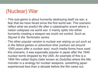 (Nuclear) War
• This sub-genre is about humanity destroying itself via war, a
fear that we have faced since the first world war. This scenario
reflect what we predict life after a catastrophic event where a
nation collapses via world war. it mainly splits into either
humanity creating a weapon we could not control, Such as
Skynet in the Terminator series.
• The other popular version is nuclear war wiping us out such as
in the fallout games or adventure time (cartoon set around
1000 years after a nuclear war). much media forms have used
this scenario, it was especially popular in japan after the 1945
nuclear bomb dropped by the USA. An example of this is a
1954 film called Gojira (later known as Godzilla) where the title
monster is a analogy for nuclear weapons, something japan
experienced less than a decade before the film came out.
 