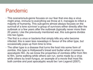 Pandemic
• This scenario/sub-genre focuses on our fear that one day a virus
might arise, immune to everything we throw at it, manages to infect a
majority of humanity, This sub-genre almost always focuses on the
survival of a lone survivor/ a group of survivors either directly after the
outbreak or a few years after the outbreak (typically never more than
20 years). Like the previously mentioned war, this sub-genre divides
into two types.
• The first is a virus or bacteria that simply kills any who become
infected, this is seen less nowadays in favour of the other type, but
occasionally pops up from time to time.
• The other type is a disease that turns the host into some form of
zombie, this type is Hollywood's bread and butter when it comes to
apocalyptic film. As we know the properties of zombies differ from film
to film, some walking while others can run, some made by a virus
while others by brain-fungus, an example of a movie that most fits
both zombie and post apocalyptic would be I am Legend (2007).
 