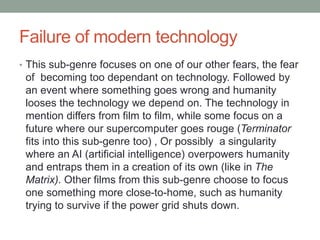 Failure of modern technology
• This sub-genre focuses on one of our other fears, the fear
of becoming too dependant on technology. Followed by
an event where something goes wrong and humanity
looses the technology we depend on. The technology in
mention differs from film to film, while some focus on a
future where our supercomputer goes rouge (Terminator
fits into this sub-genre too) , Or possibly a singularity
where an AI (artificial intelligence) overpowers humanity
and entraps them in a creation of its own (like in The
Matrix). Other films from this sub-genre choose to focus
one something more close-to-home, such as humanity
trying to survive if the power grid shuts down.
 