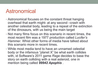 Astronomical
• Astronomical focuses on the constant threat hanging
overhead that earth might- at any second –crash with
another celestial body, leading to a repeat of the extinction
of the dinosaurs, with us being the main target
• Not many films focus on this scenario in recent times, the
most recent film was a 1977 production called Lucifer’s
Hammer. Whist other forms of media have talked about
this scenario more in recent times.
• While most media tend to have an unnamed celestial
body or the infamous “planet X” be what earth collides
with, id Software’s 2011 game Rage decides to base the
story on earth colliding with a real asteroid, one in
mention being called 99942 Apophis .
 