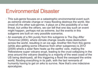 Environmental Disaster
• This sub-genre focuses on a catastrophic environmental event such
as extreme climate change or mass flooding destroys the world, like
(most of) the other sub-genres, it plays on a the possibility of a real
threat, but unlike the others, we can tell that one day such an event
might happen, perhaps not as extreme, but the events in this
subgenre are built on very possible scenarios.
• An example of a film purely from this subgenre is The Day After
Tomorrow (2004), where climate change results mass destruction
across the world, resulting in an ice age. Another film from this genre
(while also getting some influence from other subgenres) is 2012
(2009) where a solar flare heats up the earths’ core, making the
Yellowstone super volcano erupt, leading to the crust collapsing in the
area around the volcano (leading to a majority of the west coast of the
US being destroyed), all this triggering a flood the swooped the entire
world, flooding everything in its path, with the last remnants of
humanity having to get on arks to survive. Now that’s one indecisive
apocalypse.
 
