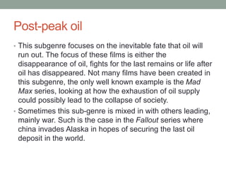 Post-peak oil
• This subgenre focuses on the inevitable fate that oil will
run out. The focus of these films is either the
disappearance of oil, fights for the last remains or life after
oil has disappeared. Not many films have been created in
this subgenre, the only well known example is the Mad
Max series, looking at how the exhaustion of oil supply
could possibly lead to the collapse of society.
• Sometimes this sub-genre is mixed in with others leading,
mainly war. Such is the case in the Fallout series where
china invades Alaska in hopes of securing the last oil
deposit in the world.
 