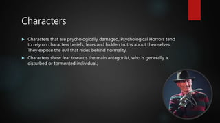 Characters
 Characters that are psychologically damaged, Psychological Horrors tend
to rely on characters beliefs, fears and hidden truths about themselves.
They expose the evil that hides behind normality.
 Characters show fear towards the main antagonist, who is generally a
disturbed or tormented individual.;
 