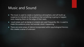 Music and Sound
 The music is used to create a mysterious atmosphere, and will build up
suspense to indicate to the audience that something is going to happen
soon, keeping them on the edge of their seats.
 Loud noises such as bangs or screams are used frequently, this is used to
make the audience jump, and wonder what's happening.
 There are some areas of silence incorporated within psychological Horrors,
this creates a sense of unknown
 