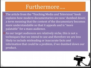 Furthermore….
0 The article from the “Teaching Media and Television” book
explains how modern documentaries are now ‘dumbed down’,
a term meaning that the content of the documentary becomes
more understandable so that it appeals and is “more
palatable” for a mass audience.
0 As our target audiences are relatively niche, this is not a
techniques that we intend to use and therefore we are less
likely to include misleading or inaccurate facts and
information that could be a problem, if we dumbed down our
product.
 