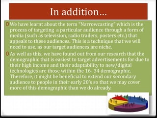 In addition…
0 We have learnt about the term “Narrowcasting” which is the
process of targeting a particular audience through a form of
media (such as television, radio trailers, posters etc.) that
appeals to these audiences. This is a technique that we will
need to use, as our target audiences are niche.
0 As well as this, we have found out from our research that the
demographic that is easiest to target advertisements for due to
their high income and their adaptability to new/digital
technologies are those within the 16- 34 demographic.
Therefore, it might be beneficial to extend our secondary
audience to people in their early 20’s so that we may cover
more of this demographic than we do already.
 