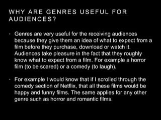 W H Y A R E G E N R E S U S E F U L F O R
A U D I E N C E S ?
• Genres are very useful for the receiving audiences
because they give them an idea of what to expect from a
film before they purchase, download or watch it.
Audiences take pleasure in the fact that they roughly
know what to expect from a film. For example a horror
film (to be scared) or a comedy (to laugh).
• For example I would know that if I scrolled through the
comedy section of Netflix, that all these films would be
happy and funny films. The same applies for any other
genre such as horror and romantic films.
 