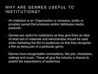 W H Y A R E G E N R E S U S E F U L T O
I N S T I T U T I O N S ?
• An institution is an ‘Organisation or company, public or
privately owned that produces and/or distributes media
products.’
• Genres are useful for institutions as they give them an idea
of what sort of materials and merchandise should be used
when marketing the film to audiences so that they recognise
a film as being part of a particular genre.
• Genres have recognisable connotations, like plot, characters,
settings and music. These all give the industry a chance to
predict the expectations of audiences.
 