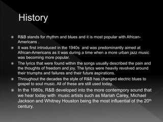  R&B stands for rhythm and blues and it is most popular with African-
Americans .
 It was first introduced in the 1940s and was predominantly aimed at
African-Americans as it was during a time when a more urban jazz music
was becoming more popular.
 The lyrics that were found within the songs usually described the pain and
the thoughts of freedom and joy. The lyrics were heavily revolved around
their triumphs and failures and their future aspirations.
 Throughout the decades the style of R&B has changed electric blues to
gospel to soul music. All of these are still used today.
 In the 1980s, R&B developed into the more contempory sound that
we hear today with music artists such as Mariah Carey, Michael
Jackson and Whitney Houston being the most influential of the 20th
century.
 
